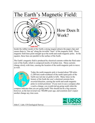 The Earth’s Magnetic Field:

                                                      How Does It
                                                      Work?

Inside the rubber model of the Earth a strong magnet attracts the paper clips and
causes them to “line up” along the invisible “lines” of the magnetic field. These
magnetic field lines point straight up at the north and south magnetic poles. At the
equator, these lines are parallel to the surface of the Earth.

The Earth’s magnetic field is produced by electrical currents within the fluid outer
core of the Earth, which is composed mostly of molten iron. These currents
change slowly with time, causing the location of the north magnetic pole to move
as well.

                      Today the north magnetic pole is located about 700 miles
                      (1,200 km) south-southeast of the north (spin) pole of the
                      Earth (see red star on globe to left). Many times in the
                      history of the Earth the core’s electrical currents have
                      reversed direction, causing the north and south magnetic
                      poles to switch positions! If you were to use a compass after
                      a such a change, you would end up going south when the
compass indicates that you are going north! This should not be a big concern,
however, as the last reversal was 780,000 years ago, and scientists don’t expect
another change any time soon.




John C. Lahr, US Geological Survey
 