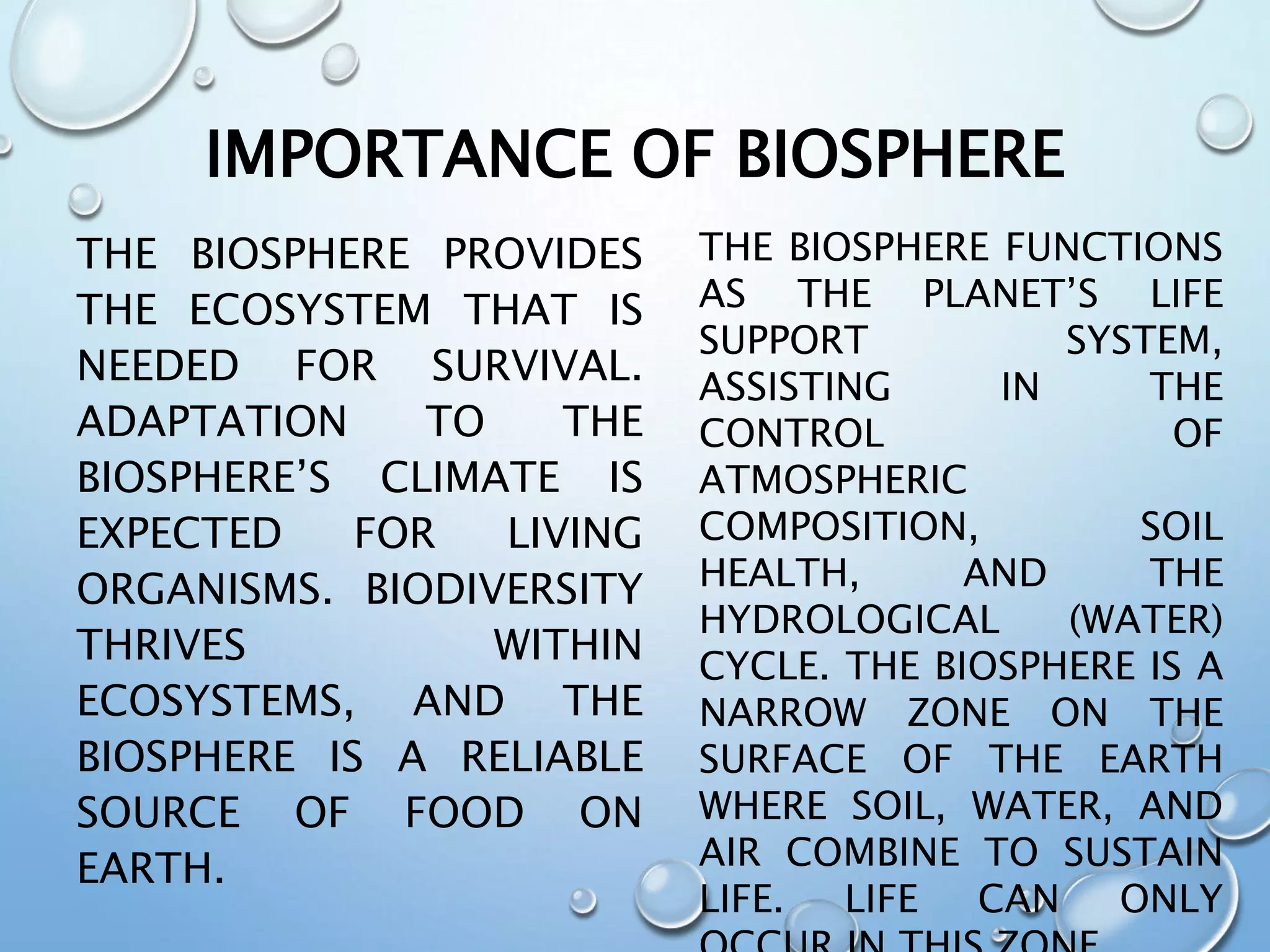 IMPORTANCE OF BIOSPHERE
THE BIOSPHERE PROVIDES
THE ECOSYSTEM THAT IS
NEEDED FOR SURVIVAL.
ADAPTATION TO THE
BIOSPHERE’S CLIMATE IS
EXPECTED FOR LIVING
ORGANISMS. BIODIVERSITY
THRIVES WITHIN
ECOSYSTEMS, AND THE
BIOSPHERE IS A RELIABLE
SOURCE OF FOOD ON
EARTH.
THE BIOSPHERE FUNCTIONS
AS THE PLANET’S LIFE
SUPPORT SYSTEM,
ASSISTING IN THE
CONTROL OF
ATMOSPHERIC
COMPOSITION, SOIL
HEALTH, AND THE
HYDROLOGICAL (WATER)
CYCLE. THE BIOSPHERE IS A
NARROW ZONE ON THE
SURFACE OF THE EARTH
WHERE SOIL, WATER, AND
AIR COMBINE TO SUSTAIN
LIFE. LIFE CAN ONLY
 