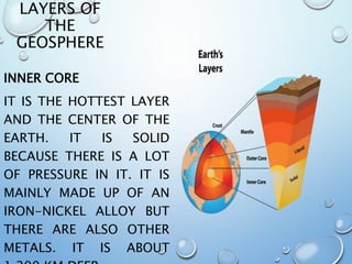 LAYERS OF
THE
GEOSPHERE
INNER CORE
IT IS THE HOTTEST LAYER
AND THE CENTER OF THE
EARTH. IT IS SOLID
BECAUSE THERE IS A LOT
OF PRESSURE IN IT. IT IS
MAINLY MADE UP OF AN
IRON-NICKEL ALLOY BUT
THERE ARE ALSO OTHER
METALS. IT IS ABOUT
 