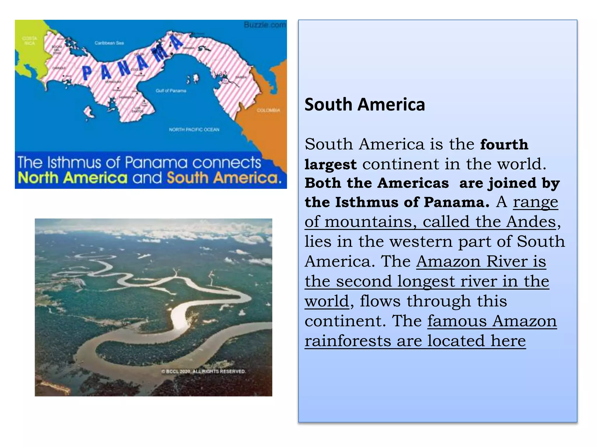 South America
South America is the fourth
largest continent in the world.
Both the Americas are joined by
the Isthmus of Panama. A range
of mountains, called the Andes,
lies in the western part of South
America. The Amazon River is
the second longest river in the
world, flows through this
continent. The famous Amazon
rainforests are located here
 
