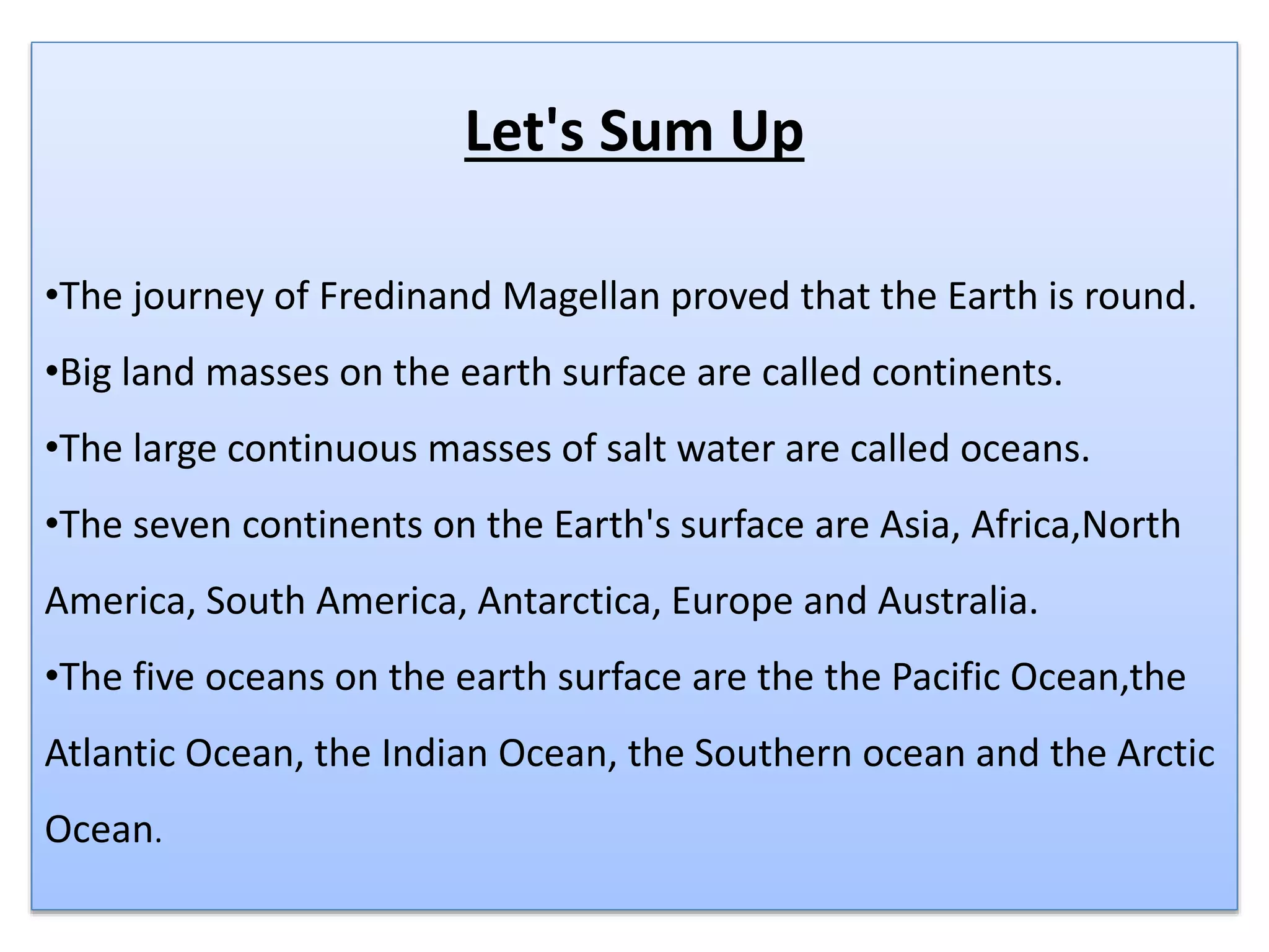 Let's Sum Up
•The journey of Fredinand Magellan proved that the Earth is round.
•Big land masses on the earth surface are called continents.
•The large continuous masses of salt water are called oceans.
•The seven continents on the Earth's surface are Asia, Africa,North
America, South America, Antarctica, Europe and Australia.
•The five oceans on the earth surface are the the Pacific Ocean,the
Atlantic Ocean, the Indian Ocean, the Southern ocean and the Arctic
Ocean.
 
