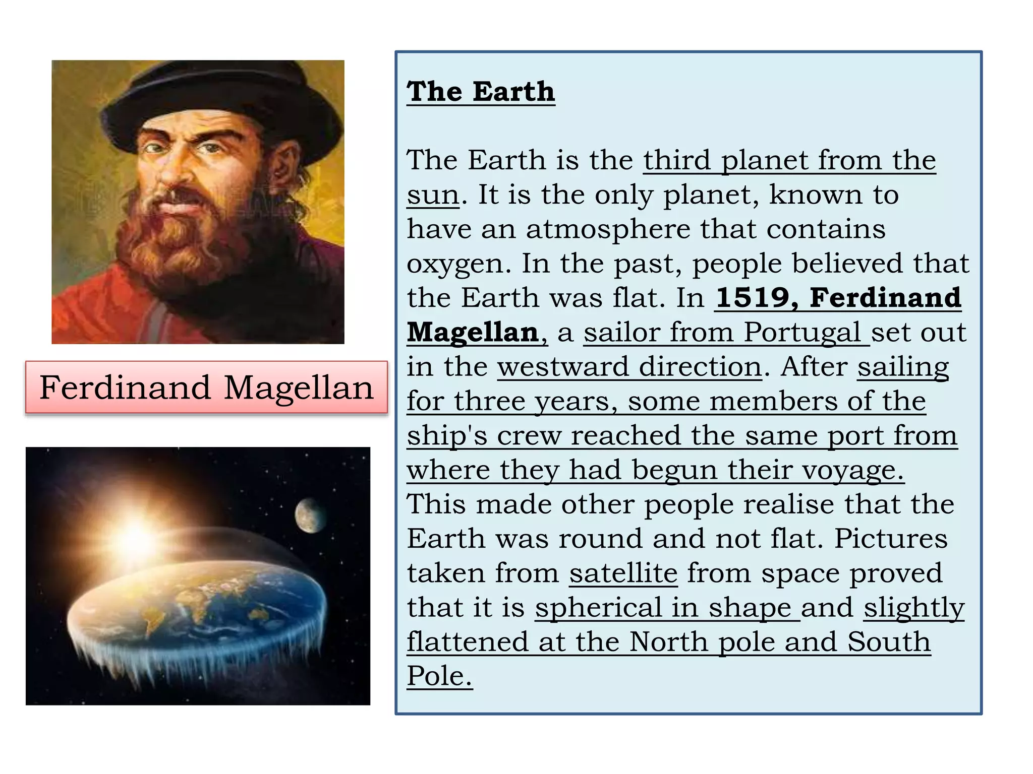 The Earth
The Earth is the third planet from the
sun. It is the only planet, known to
have an atmosphere that contains
oxygen. In the past, people believed that
the Earth was flat. In 1519, Ferdinand
Magellan, a sailor from Portugal set out
in the westward direction. After sailing
for three years, some members of the
ship's crew reached the same port from
where they had begun their voyage.
This made other people realise that the
Earth was round and not flat. Pictures
taken from satellite from space proved
that it is spherical in shape and slightly
flattened at the North pole and South
Pole.
Ferdinand Magellan
 