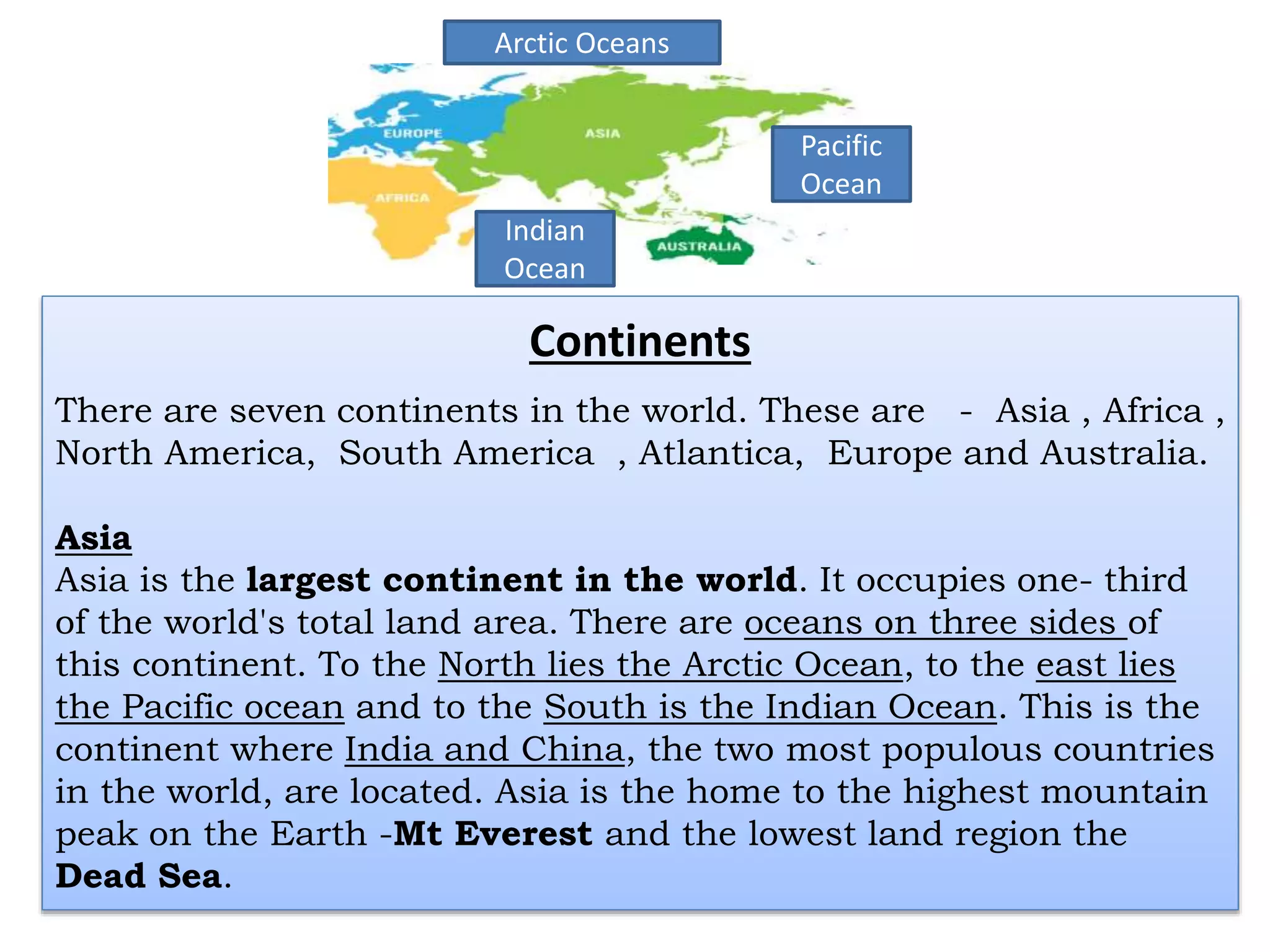 Continents
There are seven continents in the world. These are - Asia , Africa ,
North America, South America , Atlantica, Europe and Australia.
Asia
Asia is the largest continent in the world. It occupies one- third
of the world's total land area. There are oceans on three sides of
this continent. To the North lies the Arctic Ocean, to the east lies
the Pacific ocean and to the South is the Indian Ocean. This is the
continent where India and China, the two most populous countries
in the world, are located. Asia is the home to the highest mountain
peak on the Earth -Mt Everest and the lowest land region the
Dead Sea.
Indian
Ocean
Pacific
Ocean
Arctic Oceans
 