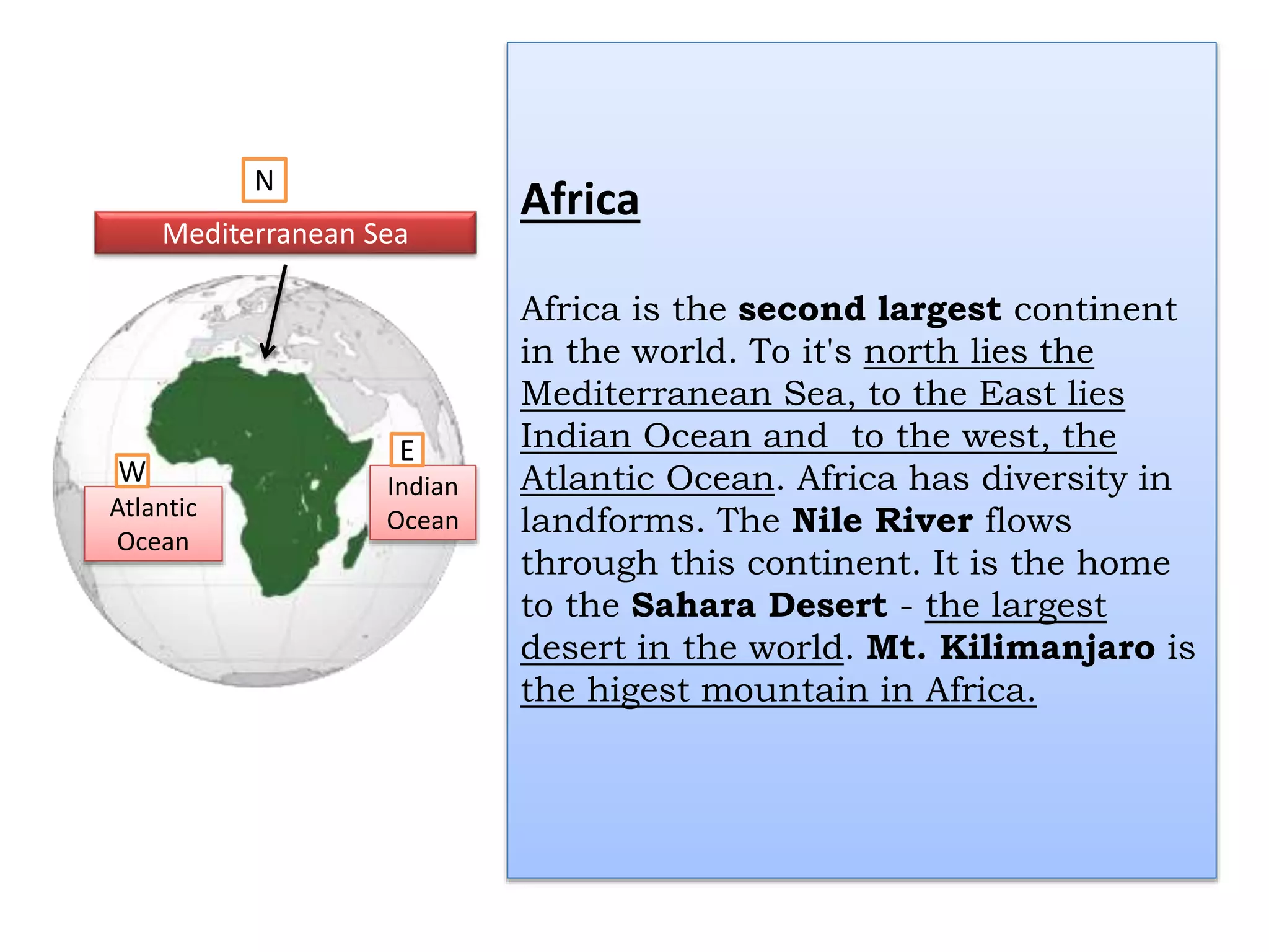 Africa
Africa is the second largest continent
in the world. To it's north lies the
Mediterranean Sea, to the East lies
Indian Ocean and to the west, the
Atlantic Ocean. Africa has diversity in
landforms. The Nile River flows
through this continent. It is the home
to the Sahara Desert - the largest
desert in the world. Mt. Kilimanjaro is
the higest mountain in Africa.
Atlantic
Ocean
Indian
Ocean
Mediterranean Sea
E
W
N
 