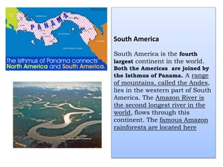 South America
South America is the fourth
largest continent in the world.
Both the Americas are joined by
the Isthmus of Panama. A range
of mountains, called the Andes,
lies in the western part of South
America. The Amazon River is
the second longest river in the
world, flows through this
continent. The famous Amazon
rainforests are located here
 