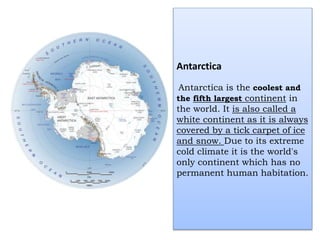Antarctica
Antarctica is the coolest and
the fifth largest continent in
the world. It is also called a
white continent as it is always
covered by a tick carpet of ice
and snow. Due to its extreme
cold climate it is the world's
only continent which has no
permanent human habitation.
 