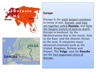 Europe
Europe is the sixth largest continent
in terms of size. Europe and Asia
are together called Eurasia, and form
the longest stretch of land on Earth.
Europe is bordered by the
Mediterranean Sea in the south, Asia
in the East and the Altantic Ocean
in the west. It comprises many
advanced countries such as the
United Kingdom, Norway and
France. The Volga and the Danube
are the two important rivers of
Europe.
 