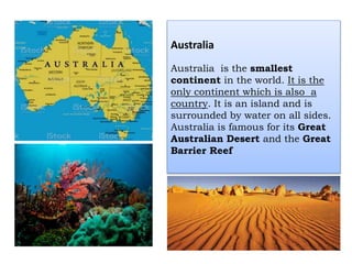 Australia
Australia is the smallest
continent in the world. It is the
only continent which is also a
country. It is an island and is
surrounded by water on all sides.
Australia is famous for its Great
Australian Desert and the Great
Barrier Reef
 