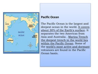 Pacific Ocean
The Pacific Ocean is the largest and
deepest ocean in the world. It covers
about 30% of the Earth's surface. It
separates the two Americas from
Asia and Australia . Marina Trench
the deepest trench in the world lies
within the Pacific Ocean. Some of
the world's most active and dormant
volcanoes are found in the Pacific
Ocean basin.
 