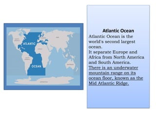 Atlantic Ocean
Atlantic Ocean is the
world's second largest
ocean.
It separate Europe and
Africa from North America
and South America.
There is an underwater
mountain range on its
ocean floor, known as the
Mid Atlantic Ridge.
 
