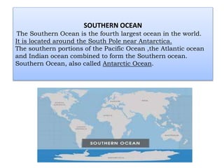 SOUTHERN OCEAN
The Southern Ocean is the fourth largest ocean in the world.
It is located around the South Pole near Antarctica.
The southern portions of the Pacific Ocean ,the Atlantic ocean
and Indian ocean combined to form the Southern ocean.
Southern Ocean, also called Antarctic Ocean.
 