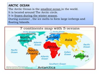 ARCTIC OCEAN
The Arctic Ocean is the smallest ocean in the world.
It is located around The Arctic circle.
It is frozen during the winter season.
During summer , the ice melts to form large icebergs and
floating Islands.
 