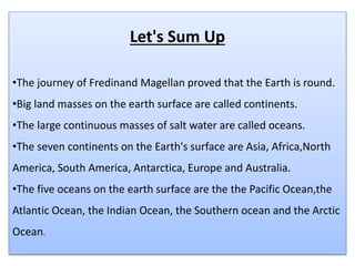 Let's Sum Up
•The journey of Fredinand Magellan proved that the Earth is round.
•Big land masses on the earth surface are called continents.
•The large continuous masses of salt water are called oceans.
•The seven continents on the Earth's surface are Asia, Africa,North
America, South America, Antarctica, Europe and Australia.
•The five oceans on the earth surface are the the Pacific Ocean,the
Atlantic Ocean, the Indian Ocean, the Southern ocean and the Arctic
Ocean.
 