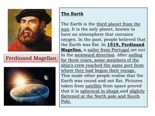 The Earth
The Earth is the third planet from the
sun. It is the only planet, known to
have an atmosphere that contains
oxygen. In the past, people believed that
the Earth was flat. In 1519, Ferdinand
Magellan, a sailor from Portugal set out
in the westward direction. After sailing
for three years, some members of the
ship's crew reached the same port from
where they had begun their voyage.
This made other people realise that the
Earth was round and not flat. Pictures
taken from satellite from space proved
that it is spherical in shape and slightly
flattened at the North pole and South
Pole.
Ferdinand Magellan
 