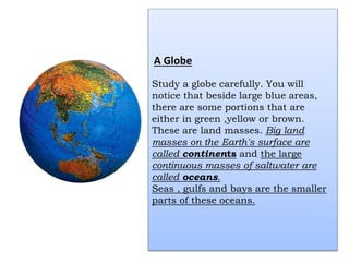A Globe
Study a globe carefully. You will
notice that beside large blue areas,
there are some portions that are
either in green ,yellow or brown.
These are land masses. Big land
masses on the Earth's surface are
called continents and the large
continuous masses of saltwater are
called oceans.
Seas , gulfs and bays are the smaller
parts of these oceans.
 