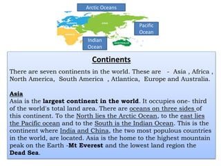 Continents
There are seven continents in the world. These are - Asia , Africa ,
North America, South America , Atlantica, Europe and Australia.
Asia
Asia is the largest continent in the world. It occupies one- third
of the world's total land area. There are oceans on three sides of
this continent. To the North lies the Arctic Ocean, to the east lies
the Pacific ocean and to the South is the Indian Ocean. This is the
continent where India and China, the two most populous countries
in the world, are located. Asia is the home to the highest mountain
peak on the Earth -Mt Everest and the lowest land region the
Dead Sea.
Indian
Ocean
Pacific
Ocean
Arctic Oceans
 