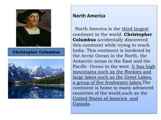 North America
North America is the third largest
continent in the world. Christopher
Columbus accidentally discovered
this continent while trying to reach
India. This continent is bordered by
the Arctic Ocean in the North, the
Antarctic ocean in the East and the
Pacific Ocean in the west. It has high
mountains such as the Rockies and
large lakes such as the Great Lakes,
a group of five freshwater lakes.The
continent is home to many advanced
countries of the world,such as the
United States of America and
Canada.
Christopher Columbus
 