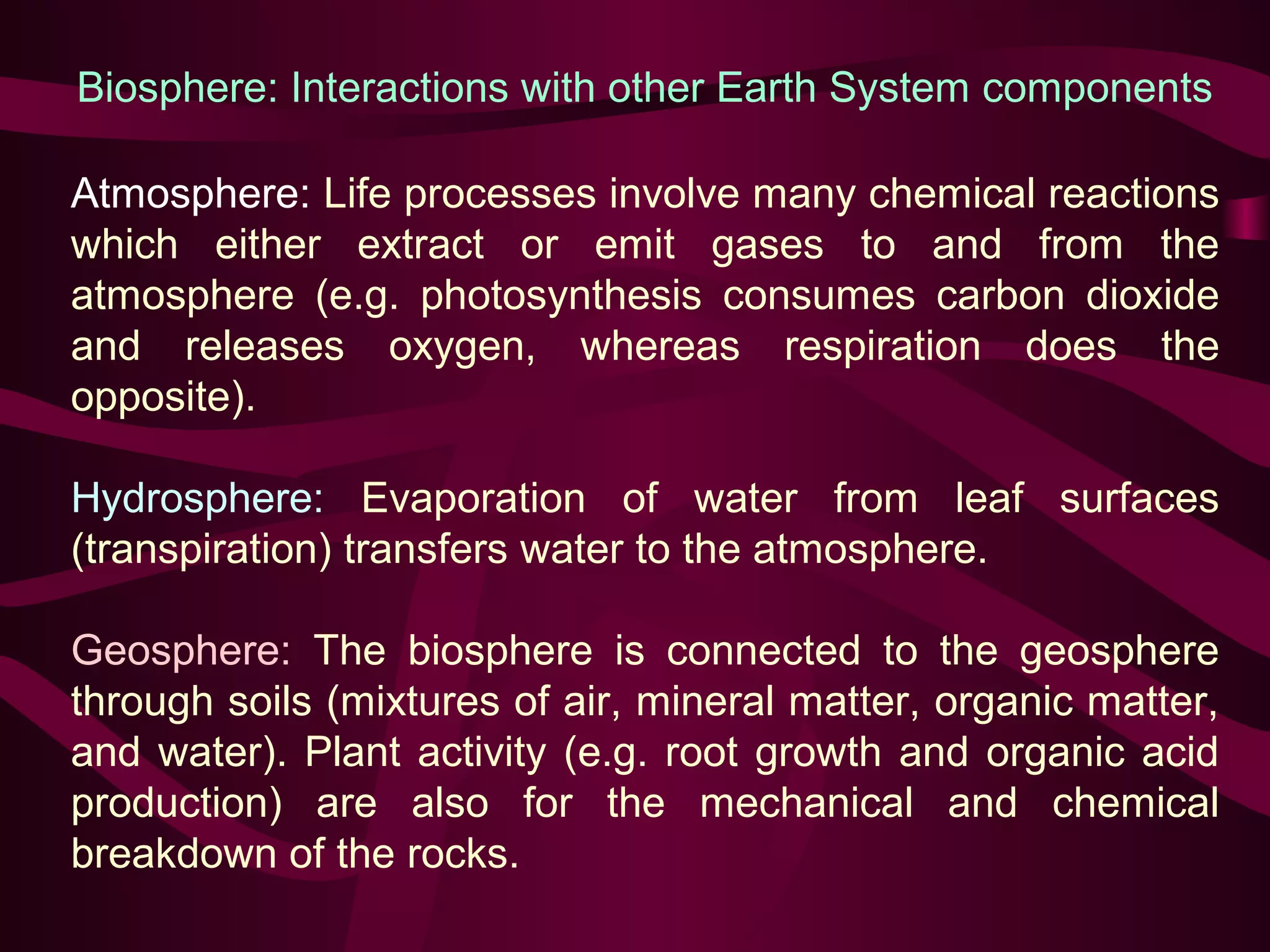 Biosphere: Interactions with other Earth System components 
Atmosphere: Life processes involve many chemical reactions 
which either extract or emit gases to and from the 
atmosphere (e.g. photosynthesis consumes carbon dioxide 
and releases oxygen, whereas respiration does the 
opposite). 
Hydrosphere: Evaporation of water from leaf surfaces 
(transpiration) transfers water to the atmosphere. 
Geosphere: The biosphere is connected to the geosphere 
through soils (mixtures of air, mineral matter, organic matter, 
and water). Plant activity (e.g. root growth and organic acid 
production) are also for the mechanical and chemical 
breakdown of the rocks. 
 