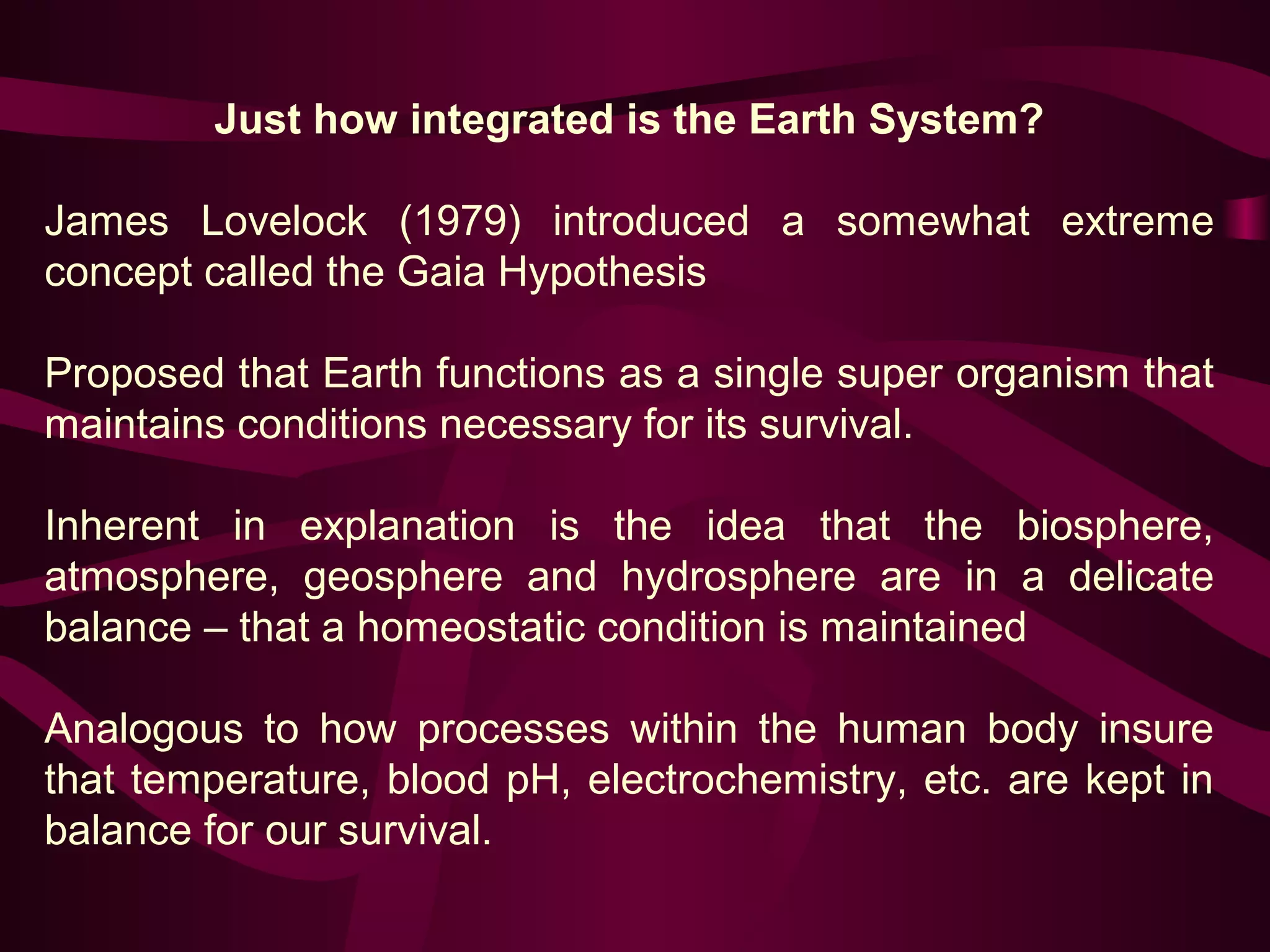Just how integrated is the Earth System? 
James Lovelock (1979) introduced a somewhat extreme 
concept called the Gaia Hypothesis 
Proposed that Earth functions as a single super organism that 
maintains conditions necessary for its survival. 
Inherent in explanation is the idea that the biosphere, 
atmosphere, geosphere and hydrosphere are in a delicate 
balance – that a homeostatic condition is maintained 
Analogous to how processes within the human body insure 
that temperature, blood pH, electrochemistry, etc. are kept in 
balance for our survival. 
 