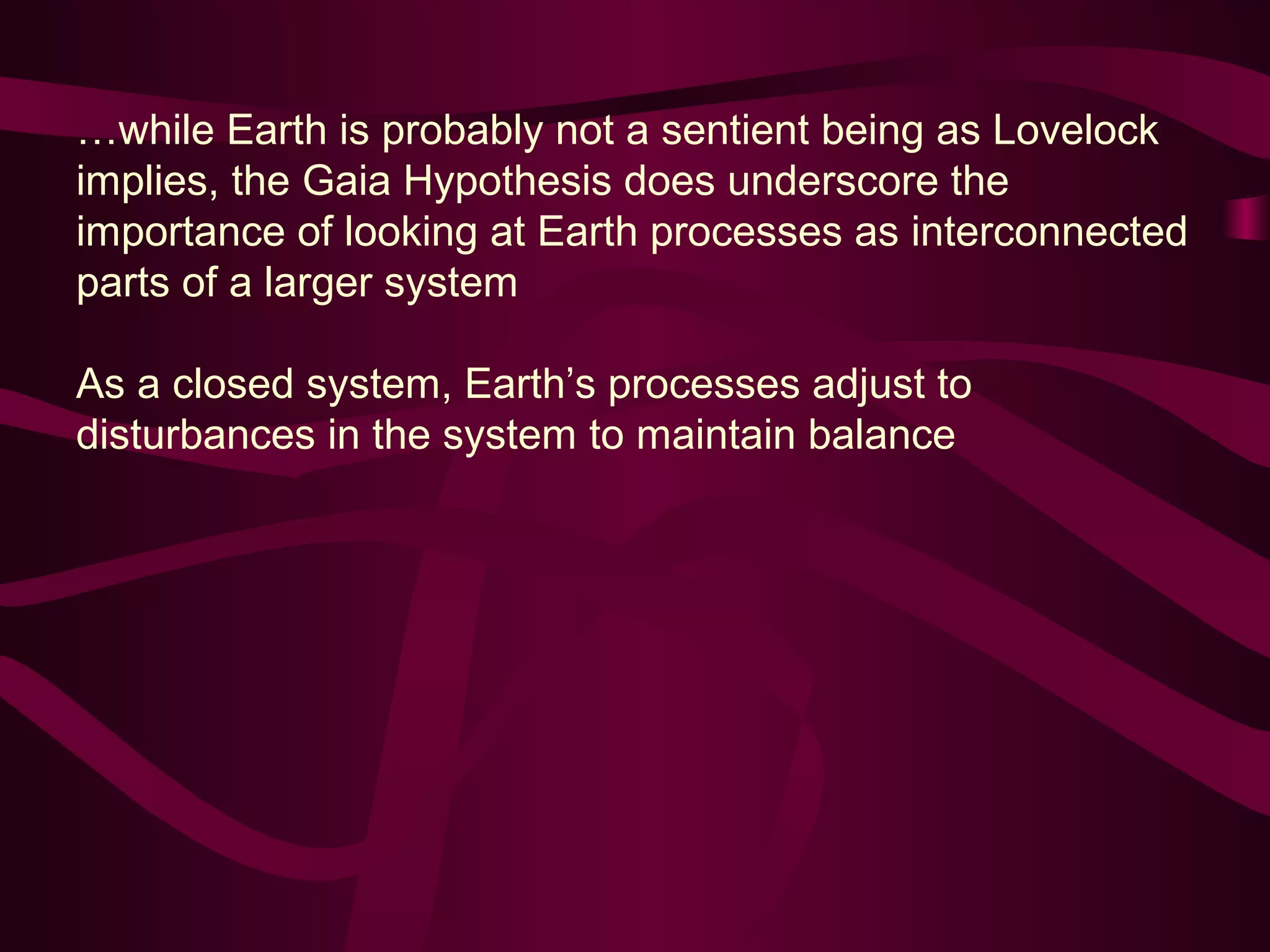 …while Earth is probably not a sentient being as Lovelock 
implies, the Gaia Hypothesis does underscore the 
importance of looking at Earth processes as interconnected 
parts of a larger system 
As a closed system, Earth’s processes adjust to 
disturbances in the system to maintain balance 
 