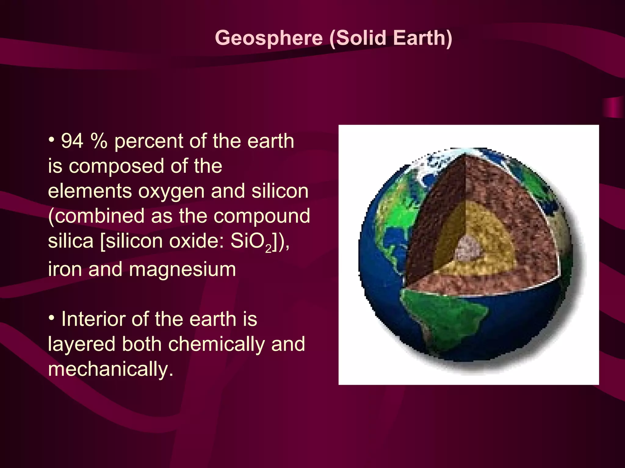 Geosphere (Solid Earth) 
• 94 % percent of the earth 
is composed of the 
elements oxygen and silicon 
(combined as the compound 
silica [silicon oxide: SiO2]), 
iron and magnesium 
• Interior of the earth is 
layered both chemically and 
mechanically. 
 