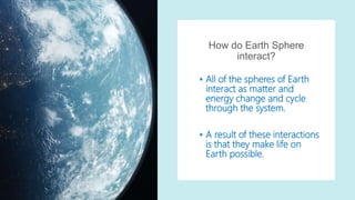 How do Earth Sphere
interact?
 All of the spheres of Earth
interact as matter and
energy change and cycle
through the system.
 A result of these interactions
is that they make life on
Earth possible.
 