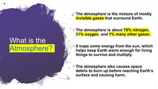 What is the
Atmosphere?
 The atmosphere is the mixture of mostly
invisible gases that surround Earth.
 The atmosphere is about 78% nitrogen,
21% oxygen, and 1% many other gases.
 It traps some energy from the sun, which
helps keep Earth warm enough for living
things to survive and multiply.
 The atmosphere also causes space
debris to burn up before reaching Earth’s
surface and causing harm.
 