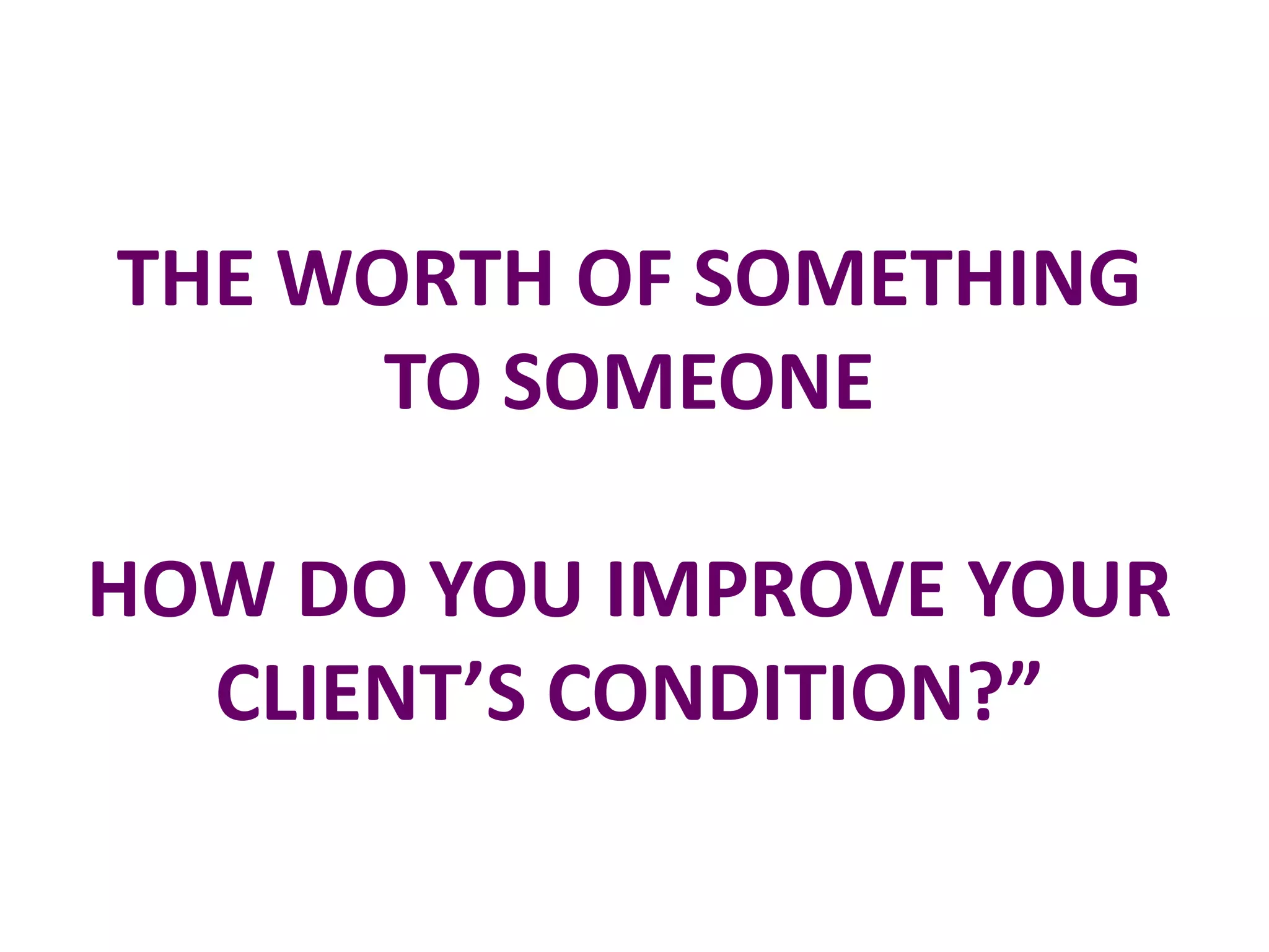THE WORTH OF SOMETHING
      TO SOMEONE

HOW DO YOU IMPROVE YOUR
  CLIENT’S CONDITION?”
 
