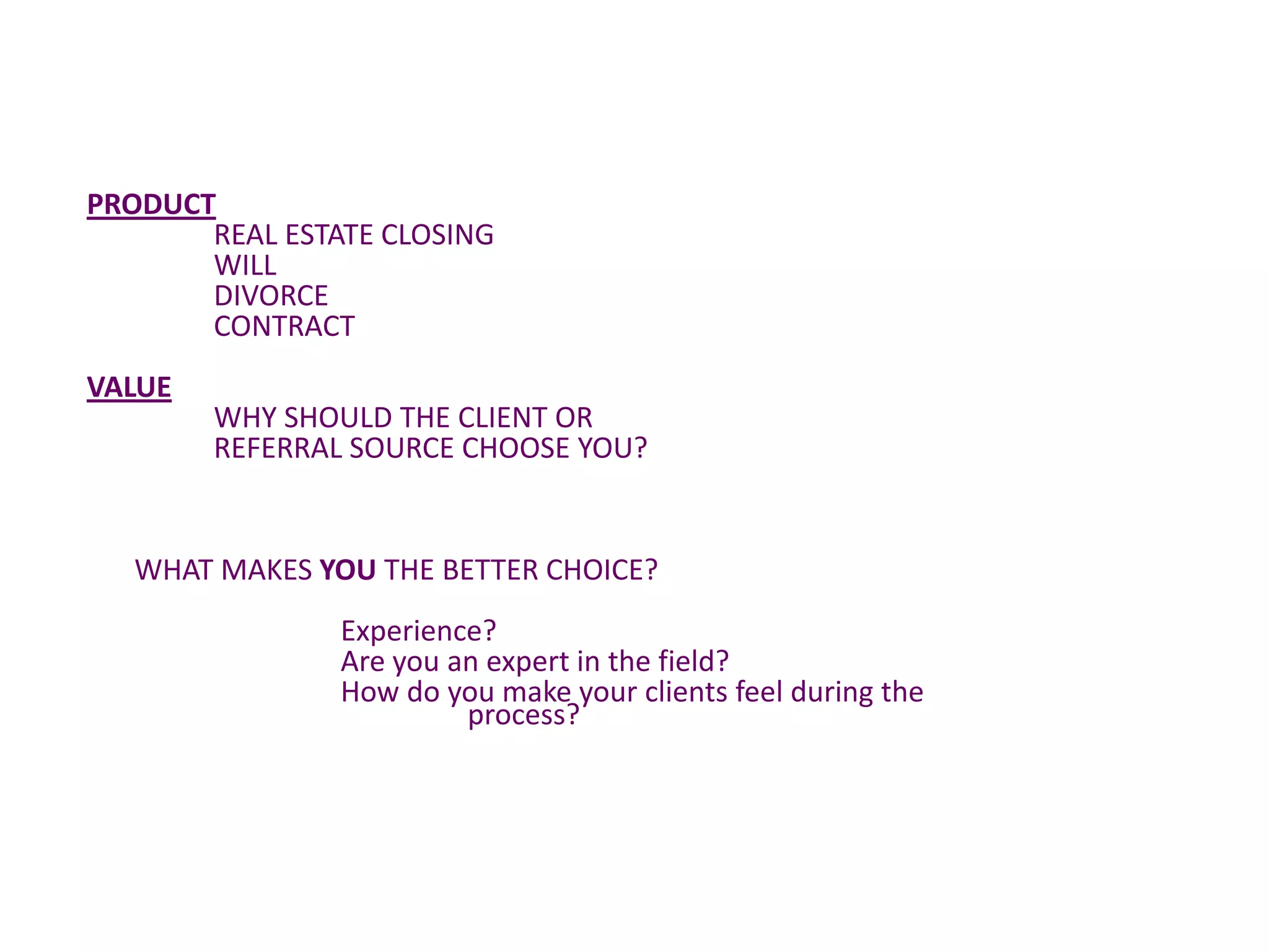 PRODUCT
       REAL ESTATE CLOSING
       WILL
       DIVORCE
       CONTRACT
VALUE
        WHY SHOULD THE CLIENT OR
        REFERRAL SOURCE CHOOSE YOU?


   WHAT MAKES YOU THE BETTER CHOICE?
                Experience?
                Are you an expert in the field?
                How do you make your clients feel during the
                         process?
 