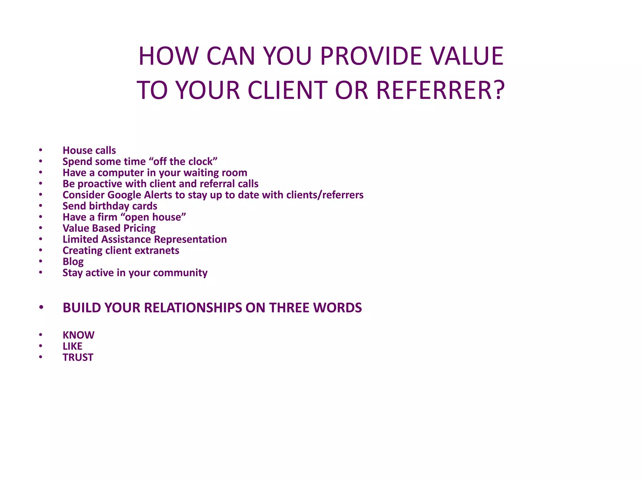 HOW CAN YOU PROVIDE VALUE
                   TO YOUR CLIENT OR REFERRER?
•   House calls
•   Spend some time “off the clock”
•   Have a computer in your waiting room
•   Be proactive with client and referral calls
•   Consider Google Alerts to stay up to date with clients/referrers
•   Send birthday cards
•   Have a firm “open house”
•   Value Based Pricing
•   Limited Assistance Representation
•   Creating client extranets
•   Blog
•   Stay active in your community


•   BUILD YOUR RELATIONSHIPS ON THREE WORDS
•   KNOW
•   LIKE
•   TRUST
 