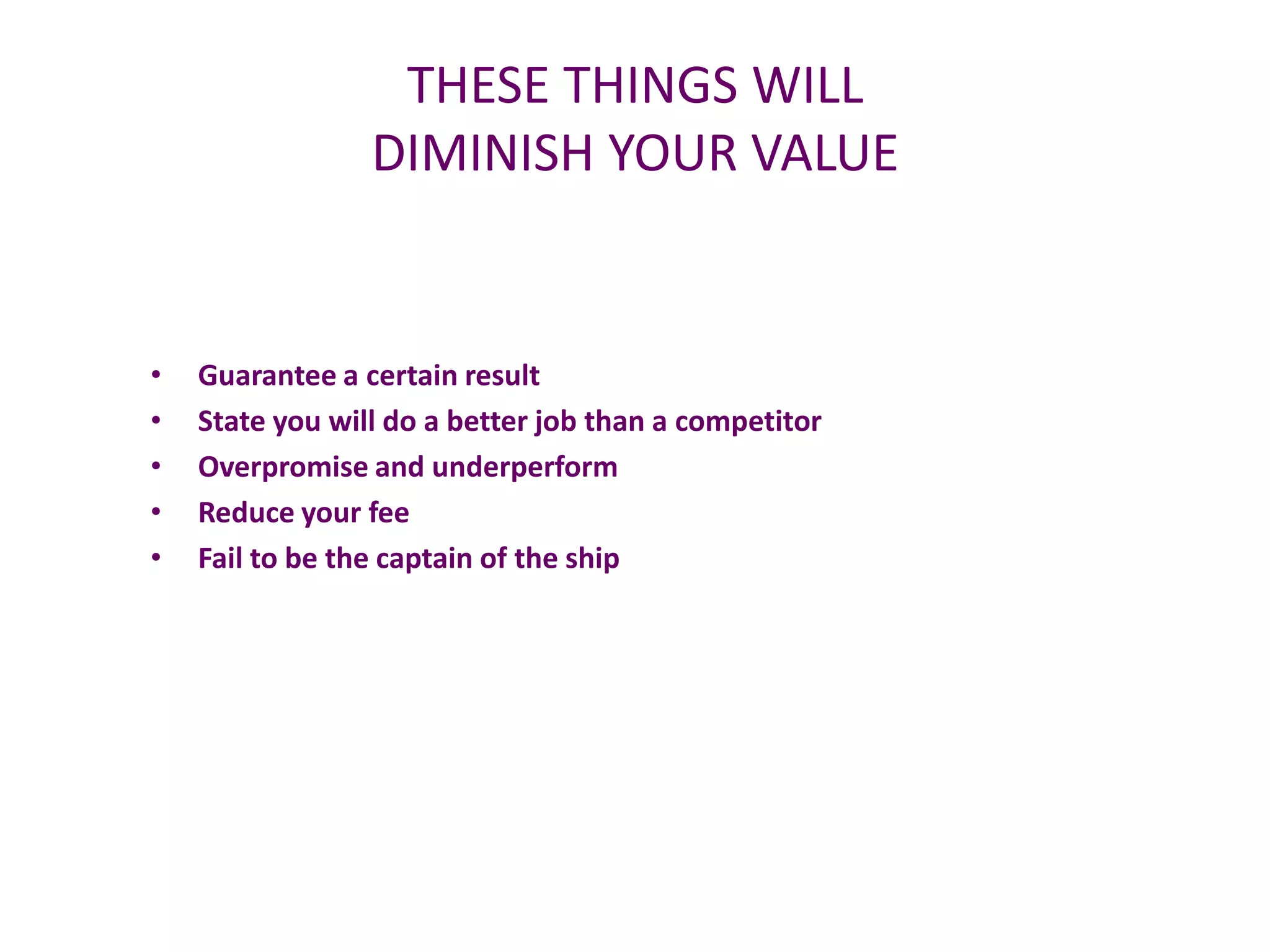 THESE THINGS WILL
                 DIMINISH YOUR VALUE


•   Guarantee a certain result
•   State you will do a better job than a competitor
•   Overpromise and underperform
•   Reduce your fee
•   Fail to be the captain of the ship
 
