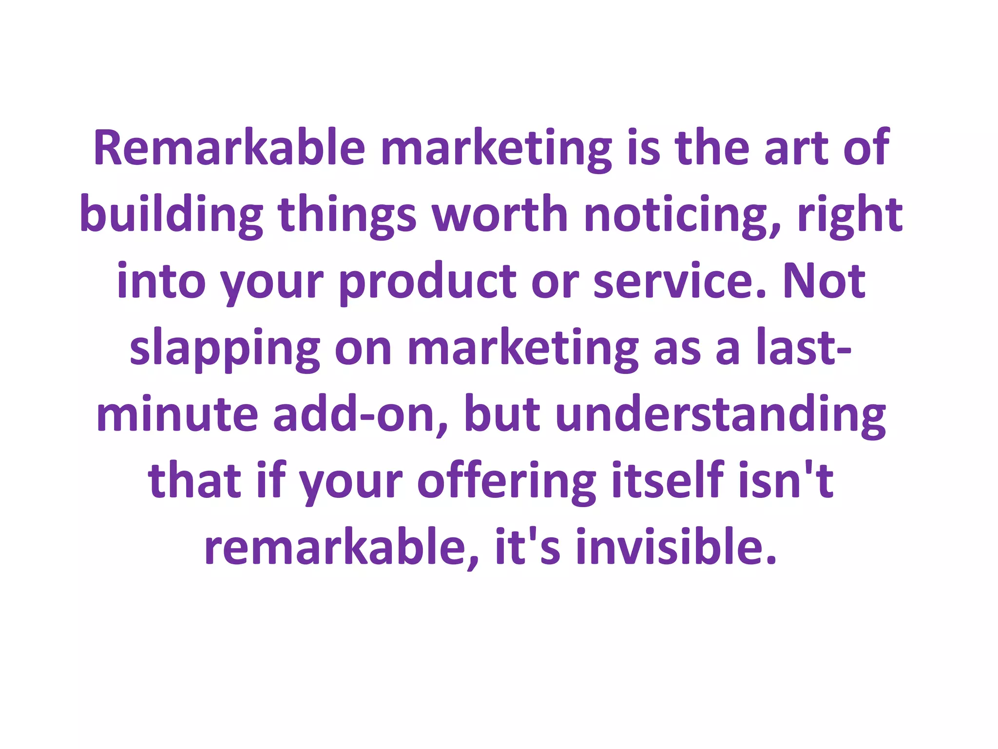 Remarkable marketing is the art of
building things worth noticing, right
 into your product or service. Not
  slapping on marketing as a last-
 minute add-on, but understanding
   that if your offering itself isn't
      remarkable, it's invisible.
 