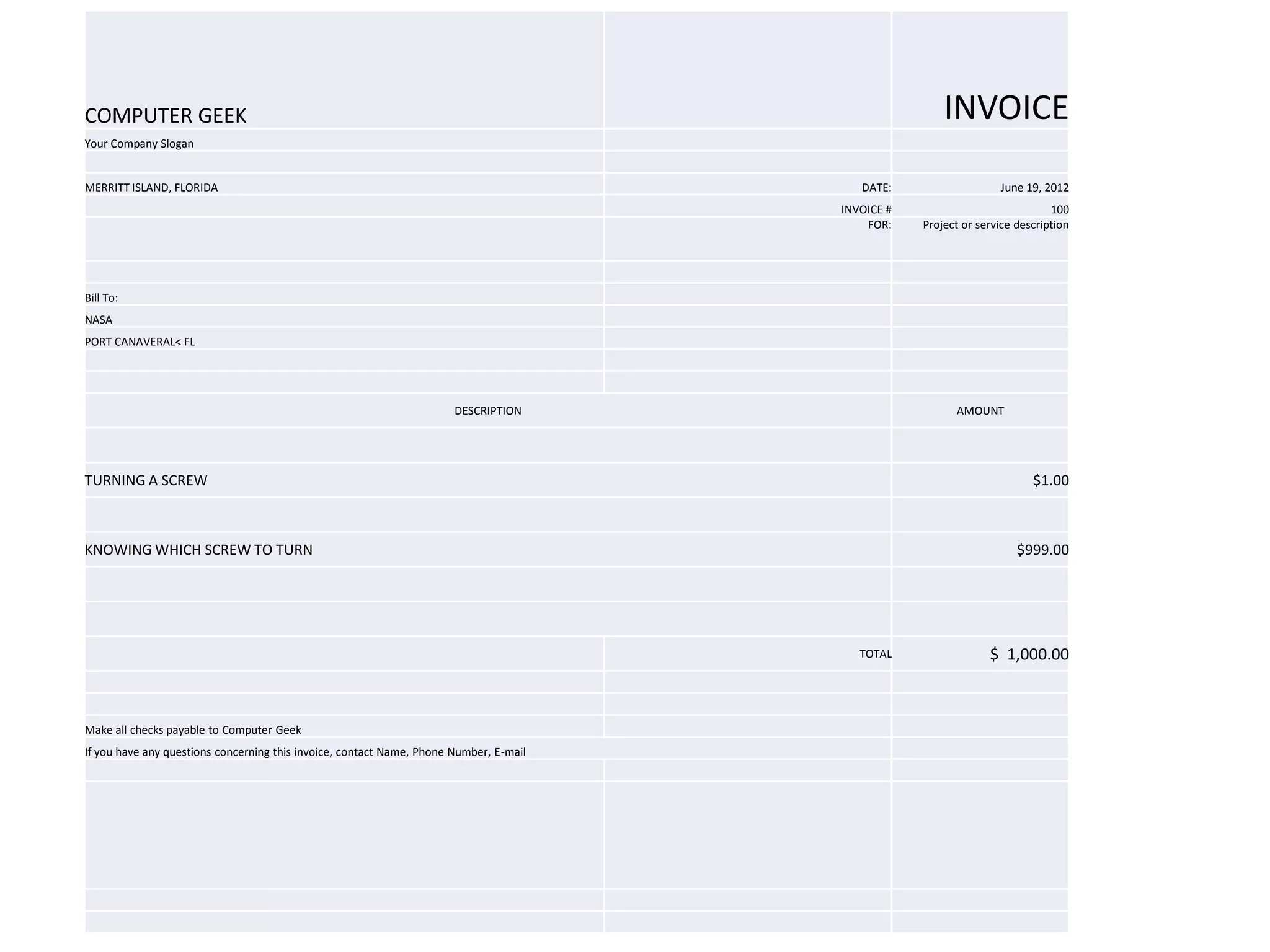 COMPUTER GEEK                                                                                           INVOICE
Your Company Slogan


MERRITT ISLAND, FLORIDA                                                                    DATE:                   June 19, 2012
                                                                                        INVOICE #                             100
                                                                                            FOR:    Project or service description




Bill To:
NASA
PORT CANAVERAL< FL




                                                                       DESCRIPTION                        AMOUNT




TURNING A SCREW                                                                                                           $1.00



KNOWING WHICH SCREW TO TURN                                                                                            $999.00




                                                                                           TOTAL                 $ 1,000.00



Make all checks payable to Computer Geek
If you have any questions concerning this invoice, contact Name, Phone Number, E-mail
 