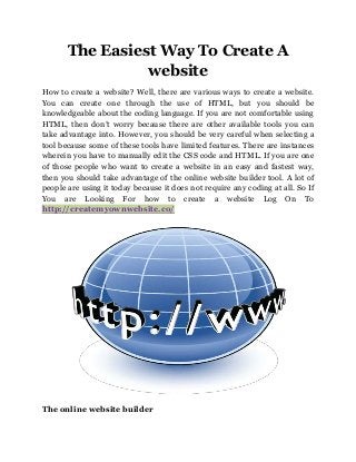 The Easiest Way To Create A
website
How to create a website? Well, there are various ways to create a website.
You can create one through the use of HTML, but you should be
knowledgeable about the coding language. If you are not comfortable using
HTML, then don’t worry because there are other available tools you can
take advantage into. However, you should be very careful when selecting a
tool because some of these tools have limited features. There are instances
wherein you have to manually edit the CSS code and HTML. If you are one
of those people who want to create a website in an easy and fastest way,
then you should take advantage of the online website builder tool. A lot of
people are using it today because it does not require any coding at all. So If
You are Looking For how to create a website Log On To
http://createmyownwebsite.co/
The online website builder
 