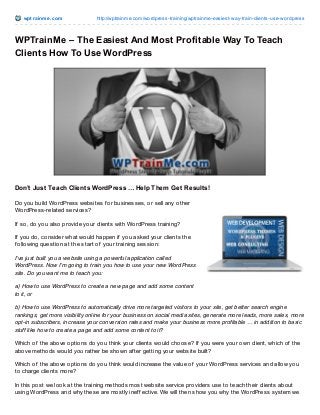 wpt rainme.com http://wptrainme.com/wordpress-training/wptrainme-easiest-way-train-clients-use-wordpress
WPTrainMe – The Easiest And Most Profitable Way To Teach
Clients How To Use WordPress
Don’t Just Teach Clients WordPress … Help Them Get Results!
Do you build WordPress websites f or businesses, or sell any other
WordPress-related services?
If so, do you also provide your clients with WordPress training?
If you do, consider what would happen if you asked your clients the
f ollowing question at the start of your training session:
I’ve just built you a website using a powerful application called
WordPress. Now I’m going to train you how to use your new WordPress
site. Do you want me to teach you:
a) How to use WordPress to create a new page and add some content
to it, or
b) How to use WordPress to automatically drive more targeted visitors to your site, get better search engine
rankings, get more visibility online for your business on social media sites, generate more leads, more sales, more
opt-in subscribers, increase your conversion rates and make your business more profitable … in addition to basic
stuff like how to create a page and add some content to it?
Which of the above options do you think your clients would choose? If you were your own client, which of the
above methods would you rather be shown af ter getting your website built?
Which of the above options do you think would increase the value of your WordPress services and allow you
to charge clients more?
In this post we look at the training methods most website service providers use to teach their clients about
using WordPress and why these are mostly inef f ective. We will then show you why the WordPress system we
 