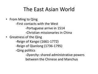 The East Asian World
• From Ming to Qing
     -First contacts with the West
             -Portuguese arrive in 1514
             -Christian missionaries in China
• Greatness of the Qing
     -Reign of Kangxi (1661-1772)
     -Reign of Qianlong (1736-1795)
     -Qing politics
             -Dyarchy: shared administrative powers
             between the Chinese and Manchus
 