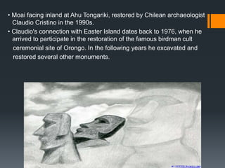 • Moai facing inland at Ahu Tongariki, restored by Chilean archaeologist
Claudio Cristino in the 1990s.
• Claudio's connection with Easter Island dates back to 1976, when he
arrived to participate in the restoration of the famous birdman cult
ceremonial site of Orongo. In the following years he excavated and
restored several other monuments.
 