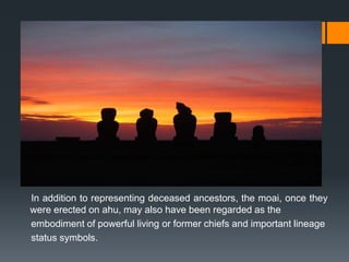 In addition to representing deceased ancestors, the moai, once they
were erected on ahu, may also have been regarded as the
embodiment of powerful living or former chiefs and important lineage
status symbols.
 