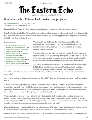 12/10/2009                                            The Eastern Echo




                                        N e ws a n d n o n se n se sp i ce d wi th n e rve


Students shadow Pittman Hall construction projects
By Robyn Hoffenblum | THE EASTERN EC HO
Added December 9, 2009 at 8:26 pm

Eastern Michigan Univ ersity is giv ing mentors and students a chance to work together on campus.

Brandon Pomish, head of the Pittman Hall construction project, wanted to get students inv olv ed in the project to
giv e them education bey ond the classroom. The students in this shadowing project will take practical knowledge
and skill away from this ex perience.

Possibly related:
                                          “The students are shadowing the project manager and the site
                                          superintendent,” said Pomish. “They are both brand new into the
   Judge Mathis to give keynote
   address at commencement · Dec 9        construction industry , and hav e no ex perience in the professional
   Letter: EMU athletics aren't what      construction env ironment.
   they once were · Dec 9
   Rebels target Pakistan's military      “The goal of the program is for the students to coincide their classroom
   intelligence office · Dec 9            education with on-the-job learning. An objectiv e goal for them at the end
   EPA announces regulations to           of the project is to be able to ex ecute a construction schedule using the
   control greenhouse gases · Dec 9
                                          scheduling software av ailable in the professional field,” Pomish said.
   Tipster's $100,00 FBI reward
   doesn't settle controversy · Dec 9
                                          “It’s pretty interesting because when I’m with the construction manager I
                                          feel like I’m in his shoes because I see all the obstacles he has to go
                                          through and get to see how it gets done,” said Iman Eidi, one of the
student mentors. “It feels good to use what I’m learning in the class and actually seeing how it gets done in the
real world.”

As a current student in the mentorship program, this is Eidi’s first time doing construction on a building, and he
likes it.

“I heard about this project through Eastern Constructors from Dr. Stein,” said Eidi.“It was an e-mail he sent
around for ev ery body , and I decided to apply for it because I hav e nothing to lose. I’v e been working there since
September. I usually go to the site in between my class breaks. What I do is mentor the project manager on the
site. I follow him around; see what’s getting done, and what needs to get done.”

“I am mainly there to observ e but I get inv olv ed with things like daily work reports, updating the schedule,
writing requests for information and other general work,” said Gregory Champion, another student in the PCI
mentorship program.“I found out about the opportunity because it was announced in class by the instructor. It
was also posted on the Construction Management board in Roosev elt Hall.”

Champion had some ex perience before he started the mentorship, “I do enjoy it. I’v e been there about a month.
It is v ery interesting learning how things go from bare materials to a finished building,” he said.

Pittman Hall has been under construction since Oct. 8. The unofficial completion date of this shadowing project

easternecho.com/…/students_shadow…                                                                                  1/3
 