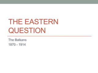 THE EASTERN
QUESTION
The Balkans
1870 - 1914
 
