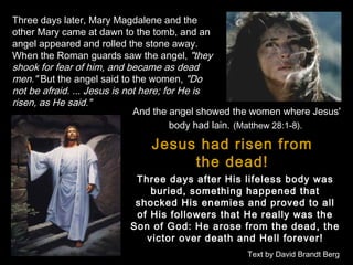 Three days later, Mary Magdalene and the
other Mary came at dawn to the tomb, and an
angel appeared and rolled the stone away.
When the Roman guards saw the angel, "they
shook for fear of him, and became as dead
men." But the angel said to the women, "Do
not be afraid. ... Jesus is not here; for He is
risen, as He said."
And the angel showed the women where Jesus'
body had lain. (Matthew 28:1-8).

Jesus had risen from
the dead!
Three days after His lifeless body was
buried, something happened that
shocked His enemies and proved to all
of His followers that He really was the
Son of God: He arose from the dead, the
victor over death and Hell forever!
Text by David Brandt Berg

 