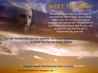 MEET THE MAN!
Would you like to find out and know for
sure that this Man of love, Jesus Christ,
really is the Son of God, the way to
salvation and eternal life? All you have to
do is believe that Jesus died for you, and
accept Him and His free gift of
forgiveness for your sins.

You can receive Him and His salvation by simply and sincerely praying
a prayer like the one which follows:

PLEASE SHARE THIS MESSAGE WITH OTHERS!
For more PowerPoint messages visit: www.tommyswindow.com

 