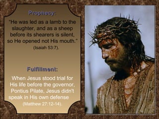 Prophecy:
“He was led as a lamb to the
slaughter, and as a sheep
before its shearers is silent,
so He opened not His mouth.”
(Isaiah 53:7).

Fulfillment:
When Jesus stood trial for
His life before the governor,
Pontius Pilate, Jesus didn't
speak in His own defense
(Matthew 27:12-14).

 