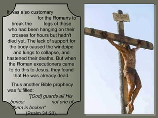 It was also customary
for the Romans to
break the
legs of those
who had been hanging on their
crosses for hours but hadn't
died yet. The lack of support for
the body caused the windpipe
and lungs to collapse, and
hastened their deaths. But when
the Roman executioners came
to do this to Jesus, they found
that He was already dead.
Thus another Bible prophecy
was fulfilled:
"[God] guards all His
bones;
not one of
them is broken"
(Psalm 34:20).

 