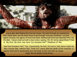 Jesus also died feeling like the lost sinner. He went through an experience
that, thank God, we will never have to go through--not just crucifixion, not just
agony of body, but agony of mind and spirit, feeling that God had deserted Him. As
He died, "Jesus cried out with a loud voice, saying, 'Eli, Eli, lama sabachthani?' that
is, 'My God, My God, why have You forsaken Me?'" (Matthew 27:46).
Had God forsaken Him? Yes, momentarily He had. He had to, that Jesus might die
like a sinner dies, without God. Think of it: Jesus died the death of the unsaved, in
agony! God had to temporarily turn His back on His own Son so Jesus
might die the death of the sinner.

 