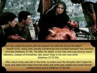 "And they made His grave with the wicked--but with the rich at His death"
(Isaiah 53:9). Jesus was unjustly condemned and crucified between two common
criminals (Matthew 27:38). Yet after His death, a rich man who was among Jesus'
followers, Joseph of Arimathea, laid Jesus' body in his own new tomb
(Matthew 27:57-60).
After Jesus' body was laid in the tomb, to make sure His disciples didn't steal His
body and claim He'd risen from the dead, the tomb was sealed and some Roman
soldiers stood guard (Matthew 27:62-66).

 