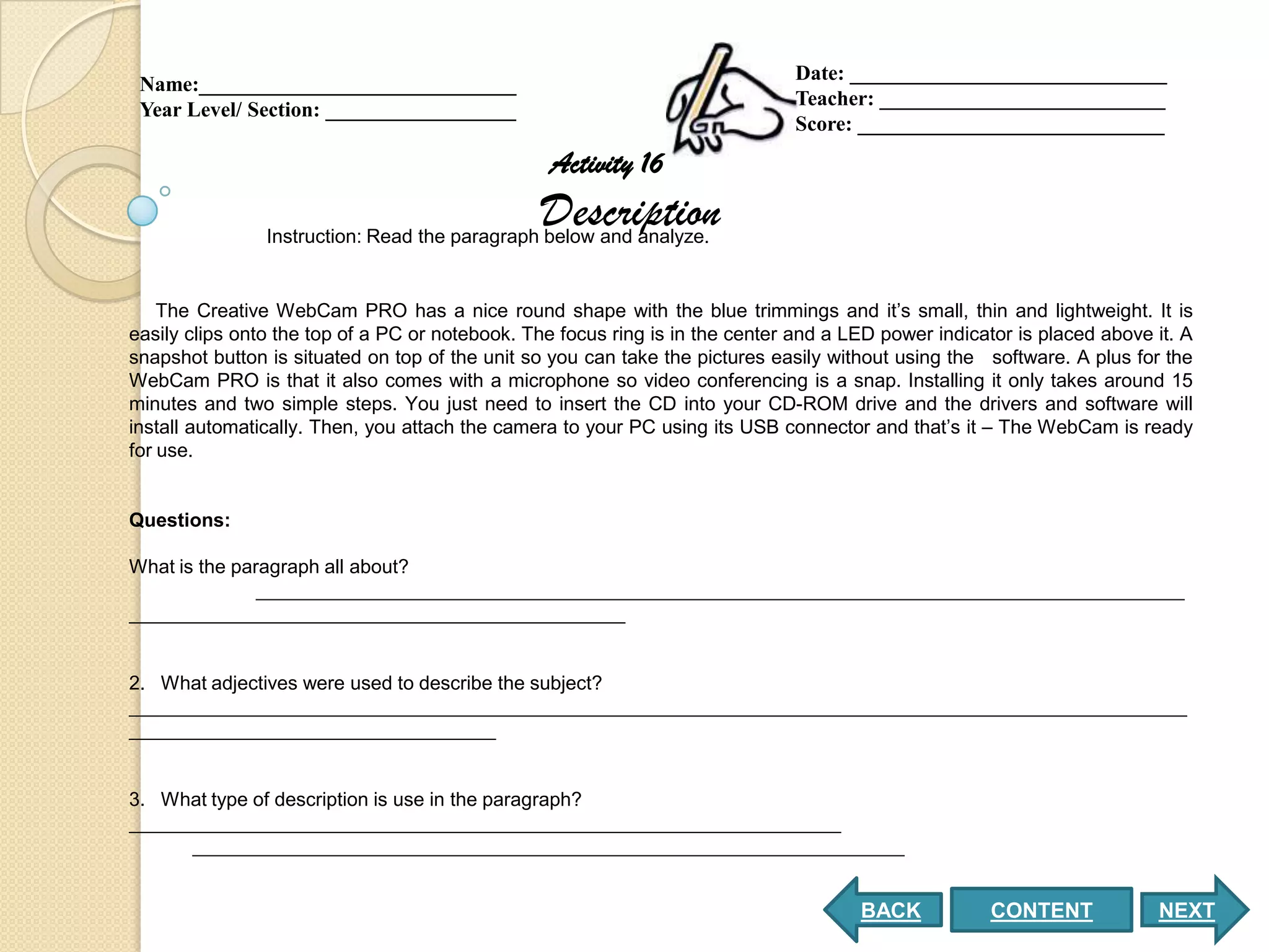 Date: ______________________________
 Name:______________________________
                                                                              Teacher: ___________________________
 Year Level/ Section: __________________
                                                                              Score: _____________________________
                                                 Activity 16
                                                Description
                Instruction: Read the paragraph below and analyze.


    The Creative WebCam PRO has a nice round shape with the blue trimmings and it’s small, thin and lightweight. It is
easily clips onto the top of a PC or notebook. The focus ring is in the center and a LED power indicator is placed above it. A
snapshot button is situated on top of the unit so you can take the pictures easily without using the software. A plus for the
WebCam PRO is that it also comes with a microphone so video conferencing is a snap. Installing it only takes around 15
minutes and two simple steps. You just need to insert the CD into your CD-ROM drive and the drivers and software will
install automatically. Then, you attach the camera to your PC using its USB connector and that’s it – The WebCam is ready
for use.


Questions:

What is the paragraph all about?
               ______________________________________________________________________________________
______________________________________________


2. What adjectives were used to describe the subject?
__________________________________________________________________________________________________
__________________________________


3. What type of description is use in the paragraph?
__________________________________________________________________
      __________________________________________________________________


                                                                                      BACK            CONTENT            NEXT
 