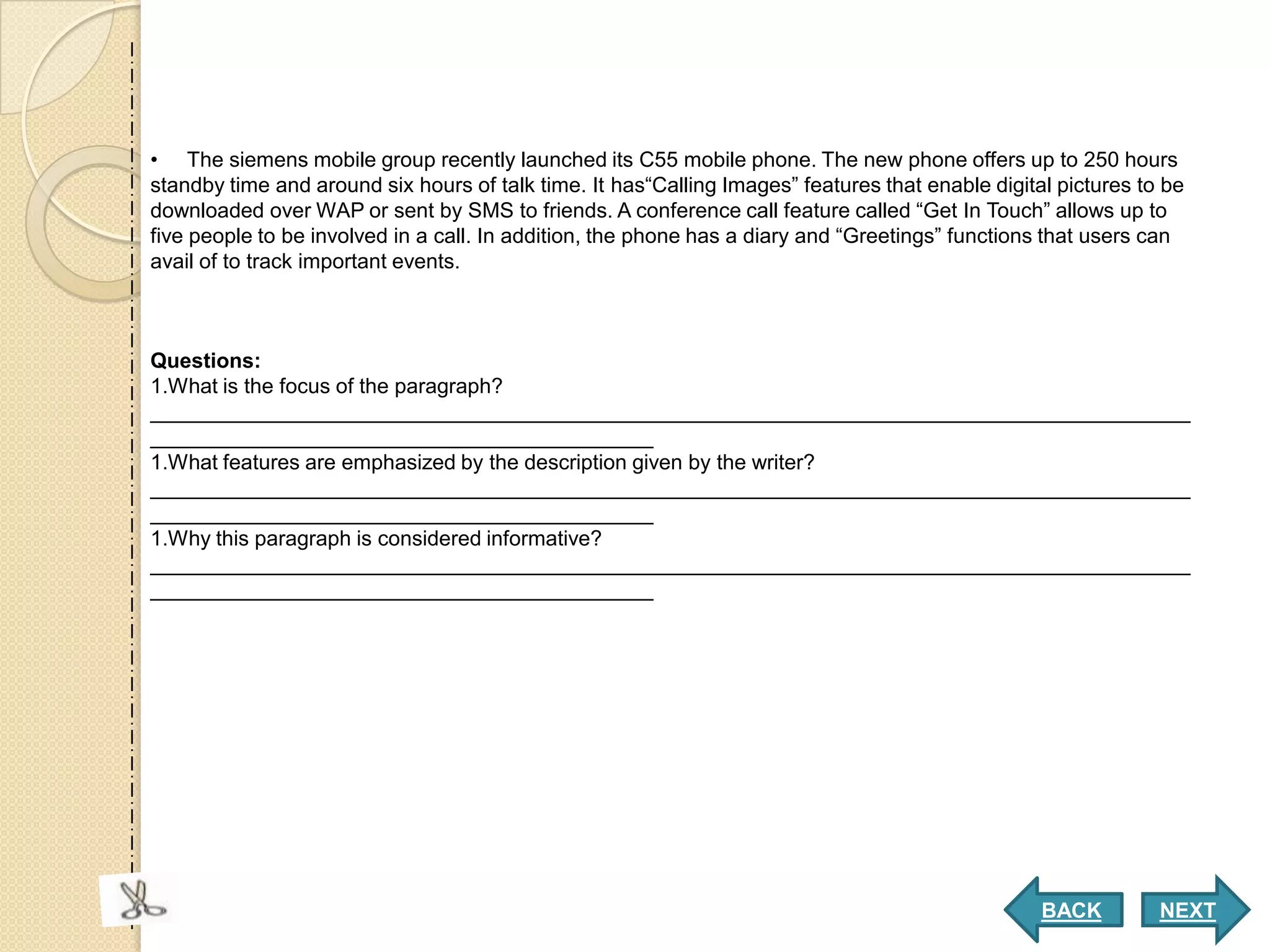 • The siemens mobile group recently launched its C55 mobile phone. The new phone offers up to 250 hours
standby time and around six hours of talk time. It has“Calling Images” features that enable digital pictures to be
downloaded over WAP or sent by SMS to friends. A conference call feature called “Get In Touch” allows up to
five people to be involved in a call. In addition, the phone has a diary and “Greetings” functions that users can
avail of to track important events.



Questions:
1.What is the focus of the paragraph?
_________________________________________________________________________________________
___________________________________________
1.What features are emphasized by the description given by the writer?
_________________________________________________________________________________________
___________________________________________
1.Why this paragraph is considered informative?
_________________________________________________________________________________________
___________________________________________




                                                                                                  BACK         NEXT
 