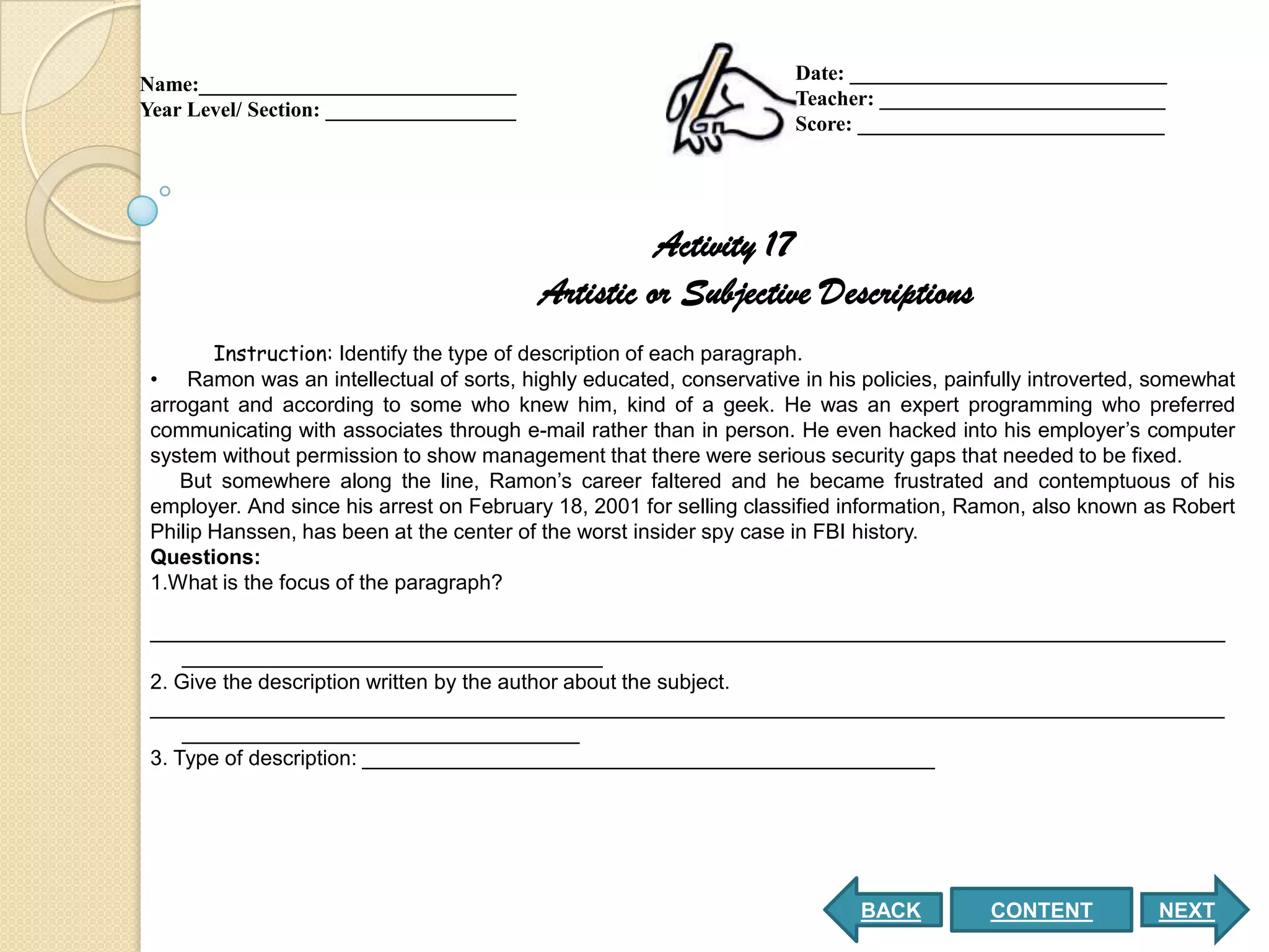 Date: ______________________________
Name:______________________________
                                                                     Teacher: ___________________________
Year Level/ Section: __________________
                                                                     Score: _____________________________




                                                    Activity 17
                                          Artistic or Subjective Descriptions
        Instruction: Identify the type of description of each paragraph.
 • Ramon was an intellectual of sorts, highly educated, conservative in his policies, painfully introverted, somewhat
 arrogant and according to some who knew him, kind of a geek. He was an expert programming who preferred
 communicating with associates through e-mail rather than in person. He even hacked into his employer’s computer
 system without permission to show management that there were serious security gaps that needed to be fixed.
    But somewhere along the line, Ramon’s career faltered and he became frustrated and contemptuous of his
 employer. And since his arrest on February 18, 2001 for selling classified information, Ramon, also known as Robert
 Philip Hanssen, has been at the center of the worst insider spy case in FBI history.
 Questions:
 1.What is the focus of the paragraph?

 ____________________________________________________________________________________________
     ____________________________________
 2. Give the description written by the author about the subject.
 ____________________________________________________________________________________________
     __________________________________
 3. Type of description: _________________________________________________




                                                                            BACK          CONTENT           NEXT
 