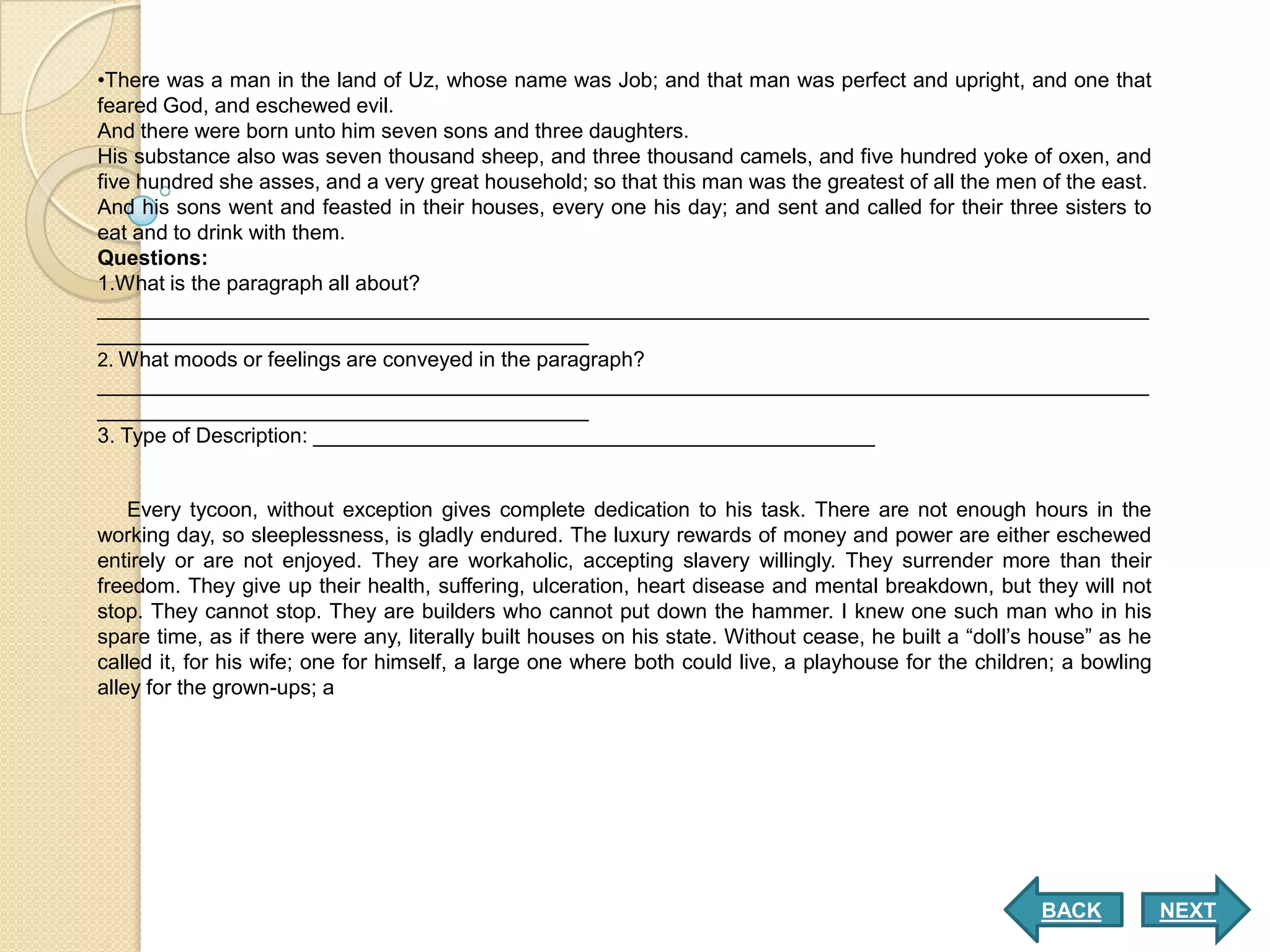 •There was a man in the land of Uz, whose name was Job; and that man was perfect and upright, and one that
feared God, and eschewed evil.
And there were born unto him seven sons and three daughters.
His substance also was seven thousand sheep, and three thousand camels, and five hundred yoke of oxen, and
five hundred she asses, and a very great household; so that this man was the greatest of all the men of the east.
And his sons went and feasted in their houses, every one his day; and sent and called for their three sisters to
eat and to drink with them.
Questions:
1.What is the paragraph all about?
__________________________________________________________________________________________
__________________________________________
2. What moods or feelings are conveyed in the paragraph?
__________________________________________________________________________________________
__________________________________________
3. Type of Description: ________________________________________________


    Every tycoon, without exception gives complete dedication to his task. There are not enough hours in the
working day, so sleeplessness, is gladly endured. The luxury rewards of money and power are either eschewed
entirely or are not enjoyed. They are workaholic, accepting slavery willingly. They surrender more than their
freedom. They give up their health, suffering, ulceration, heart disease and mental breakdown, but they will not
stop. They cannot stop. They are builders who cannot put down the hammer. I knew one such man who in his
spare time, as if there were any, literally built houses on his state. Without cease, he built a “doll’s house” as he
called it, for his wife; one for himself, a large one where both could live, a playhouse for the children; a bowling
alley for the grown-ups; a




                                                                                                        BACK            NEXT
 